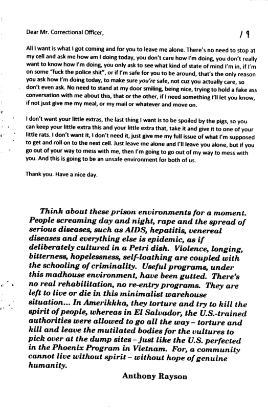 Dear Mr. Correctional Officer, 19 Al want is what | got coming and for you to leave me alone. There’s no need to stop at my cell and ask me how am | doing today, you don’t care how ’m doing, you don’t really want to know how I’m doing, you only ask to see what kind of state of mind m in, if ’m ‘on some “fuck the police shit” orifFm safe for you to be around, that’s the only reason You ask how F’m doing today, to make sure you’re safe, not cuz you actually care, so ‘don’t even ask. No need to stand at my door smiling, being nice, trying to hold a fake a5 ‘conversation with me about this, that or the other, if | need something et you know, i not just give me my meal, or my mail or whatever and move on. 1 don’t want your lttle extras, the last thing | want is o be spoiled by the pigs, so you an keep your lttle extra this and your ltle extra that, take it and give it to one of your little rats. 1 don’t want it | don’t need i, just give me my full issue of what Fm supposed 10 get and roll on to the next cell. Just leave me alone and Il leave you alone, but f you 80 0ut of your way to mess with me, then I’m going to go out of my way to mess with ‘You. And this s going to be an unsafe environment for both of s, Thank you. Have a nice day. Think about these prison environments for a moment. People screaming day and night, rape and the spread of serious diseases, such as AIDS, hepatitis, venereal diseases and everything else is epidemic, as if deliberately cultured in a Petri dish. Violence, longing, bitterness, hopelessness, self-loathing are coupled with the schooling of criminality. Useful programs, under this madhouse environment, have been gutted. There’s no real rehabilitation, no re-entry programs. They are left to live or die in this minimalist warehouse situation... In Amerikkka, they torture and try to kill the spirit of people, whereas in El Salvador, the U.S-trained authorities were allowed to go all the way - torture and kill and leave the mutilated bodies for the vultures to pick over at the dump sites - just like the U.S. perfected in the Phoenix Program in Vietnam. For, a community cannot live without spirit - without hope of genuine humanity. Anthony Rayson